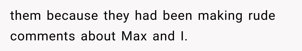 them because they had been making rude comments about Max and I.