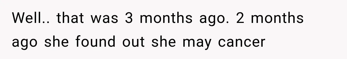 Well.. that was 3 months ago. 2 months ago she found out she may cancer