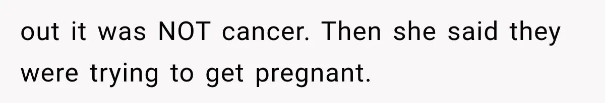 out it was NOT cancer. Then she said they were trying to get pregnant.