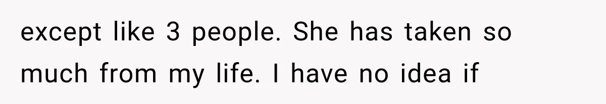 except like 3 people. She has taken so much from my life. I have no idea if