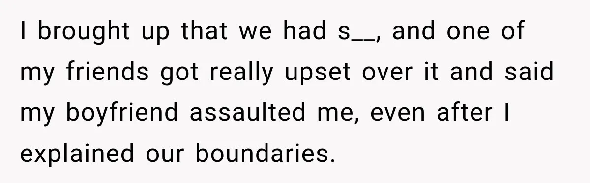Her Friend Called Her Boyfriend a Rapist After She Said They Had S__ While She Was Drunk I brought up that we had s__, and one of my friends got really upset over it and said my boyfriend assaulted me, even after I explained our boundaries.