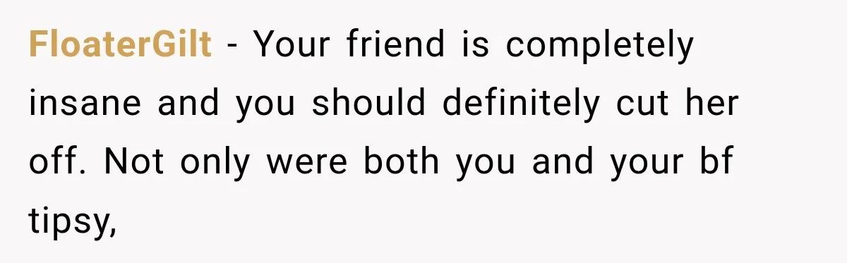 Her Friend Called Her Boyfriend a Rapist After She Said They Had S__ While She Was Drunk FloaterGilt − Your friend is completely insane and you should definitely cut her off. Not only were both you and your bf tipsy,