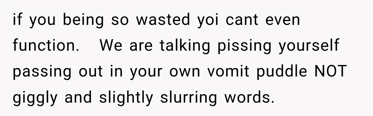 Her Friend Called Her Boyfriend a Rapist After She Said They Had S__ While She Was Drunk if you being so wasted yoi cant even function. We are talking pissing yourself passing out in your own vomit puddle NOT giggly and slightly slurring words.