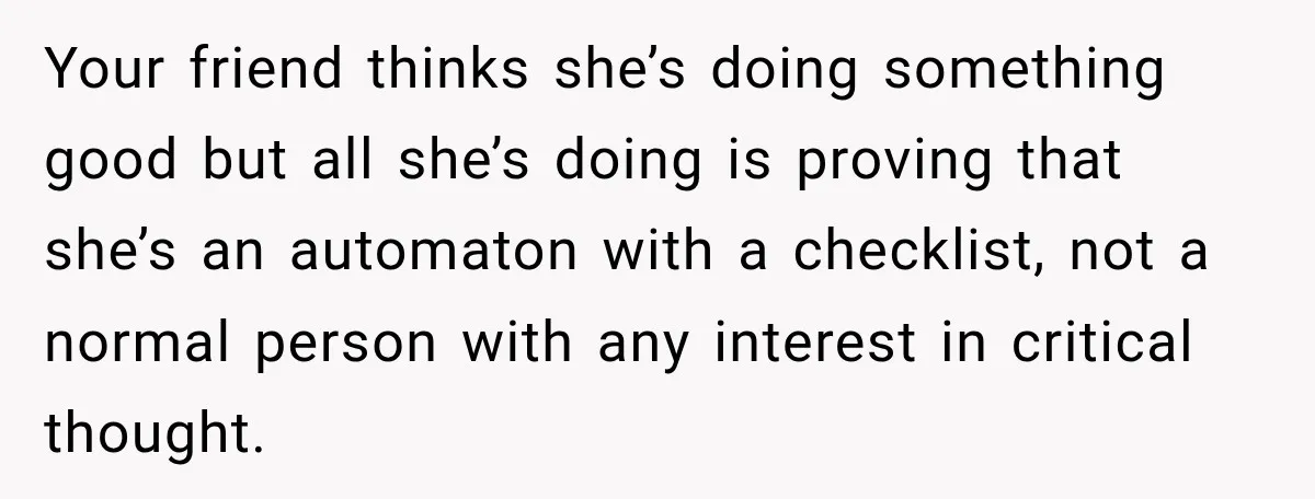 Her Friend Called Her Boyfriend a Rapist After She Said They Had S__ While She Was Drunk Your friend thinks she’s doing something good but all she’s doing is proving that she’s an automaton with a checklist, not a normal person with any interest in critical thought.