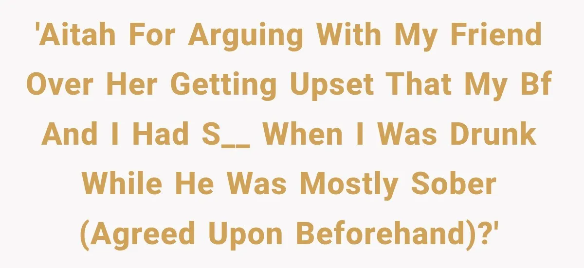 Her Friend Called Her Boyfriend a Rapist After She Said They Had S__ While She Was Drunk 'AITAH for arguing with my friend over her getting upset that my bf and I had s__ when I was drunk while he was mostly sober (agreed upon beforehand)?'
