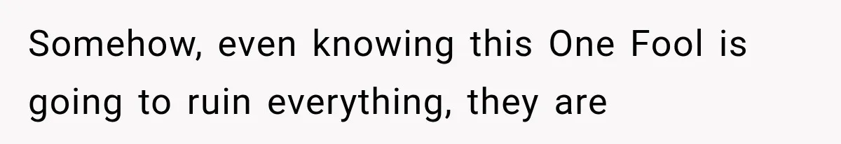 Somehow, even knowing this One Fool is going to ruin everything, they are
