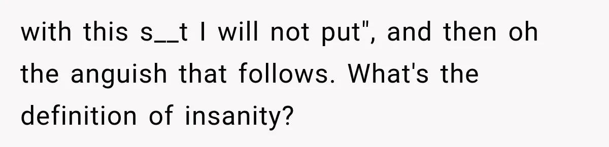 with this s__t I will not put", and then oh the anguish that follows. What's the definition of insanity?