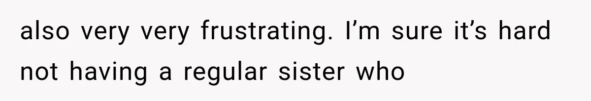 also very very frustrating. I’m sure it’s hard not having a regular sister who