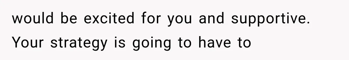 would be excited for you and supportive. Your strategy is going to have to