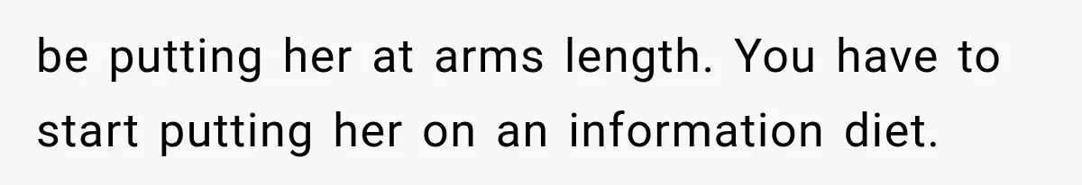 be putting her at arms length. You have to start putting her on an information diet.