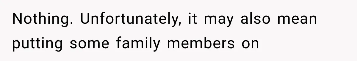Nothing. Unfortunately, it may also mean putting some family members on