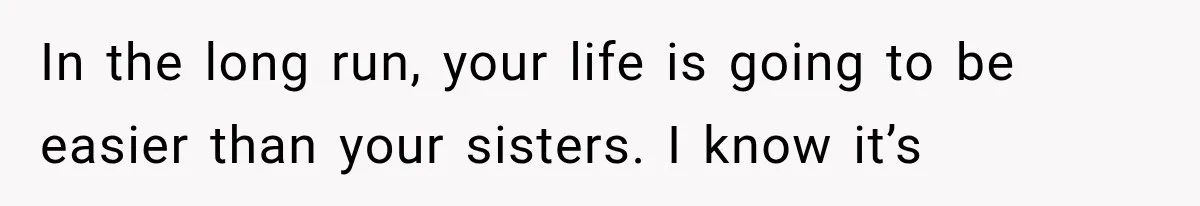 In the long run, your life is going to be easier than your sisters. I know it’s