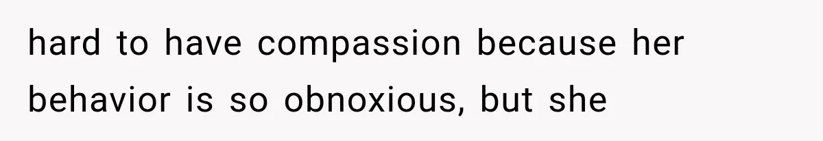 hard to have compassion because her behavior is so obnoxious, but she