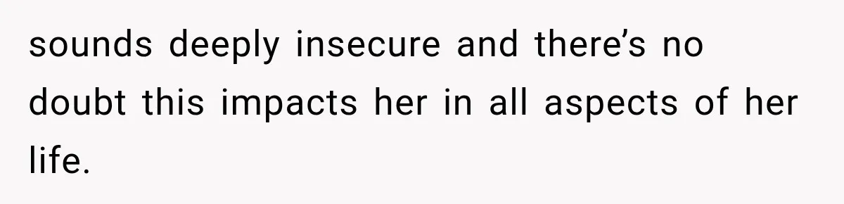 sounds deeply insecure and there’s no doubt this impacts her in all aspects of her life.