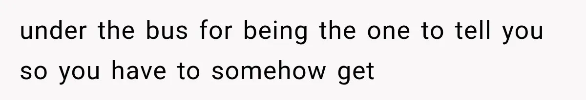 under the bus for being the one to tell you so you have to somehow get