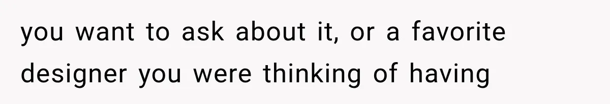 you want to ask about it, or a favorite designer you were thinking of having