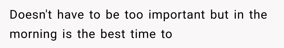 Doesn't have to be too important but in the morning is the best time to