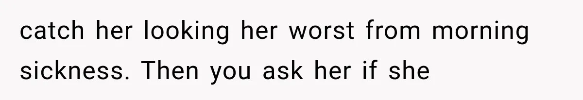 catch her looking her worst from morning sickness. Then you ask her if she