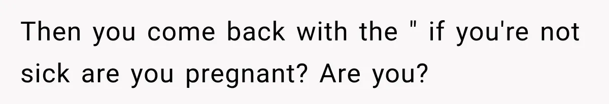 Then you come back with the " if you're not sick are you pregnant? Are you?