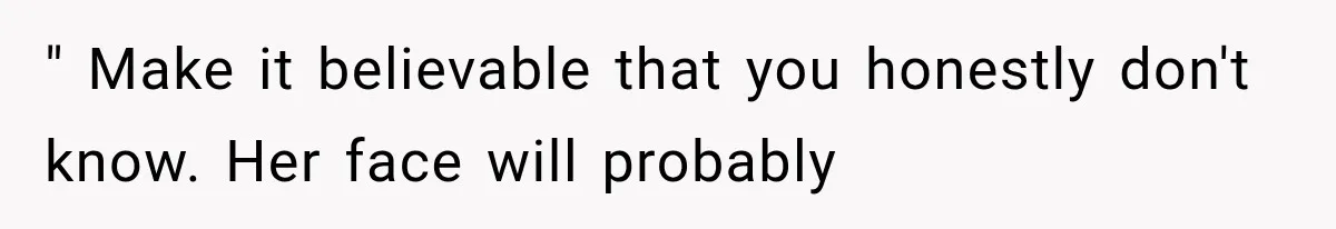 " Make it believable that you honestly don't know. Her face will probably