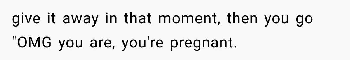 give it away in that moment, then you go "OMG you are, you're pregnant.