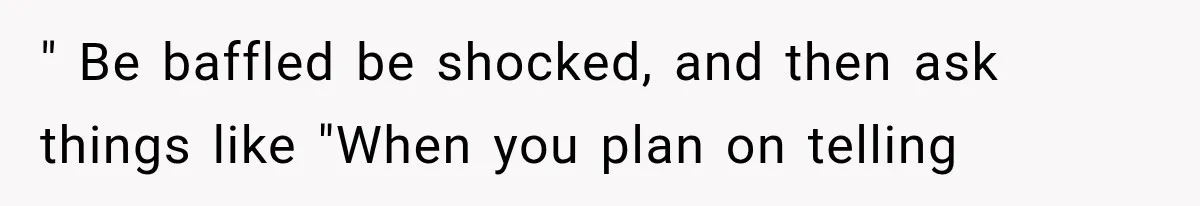 " Be baffled be shocked, and then ask things like "When you plan on telling