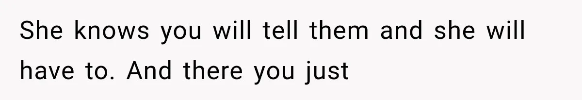 She knows you will tell them and she will have to. And there you just