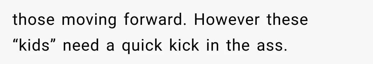 those moving forward. However these “kids” need a quick kick in the ass.