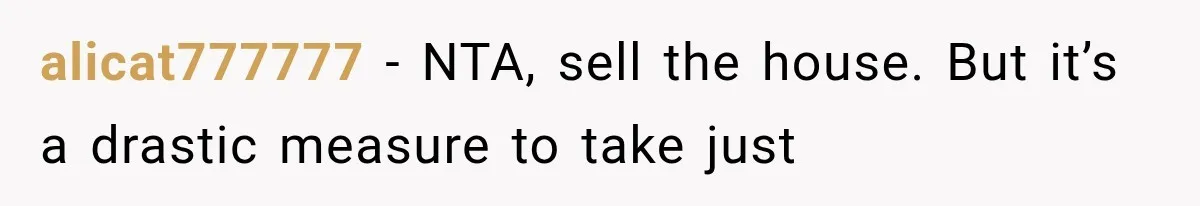 alicat777777 − NTA, sell the house. But it’s a drastic measure to take just