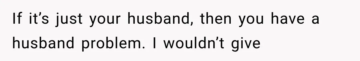 If it’s just your husband, then you have a husband problem. I wouldn’t give