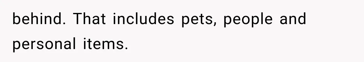 behind. That includes pets, people and personal items.