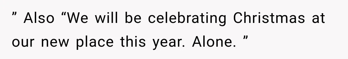 ” Also “We will be celebrating Christmas at our new place this year. Alone. ”