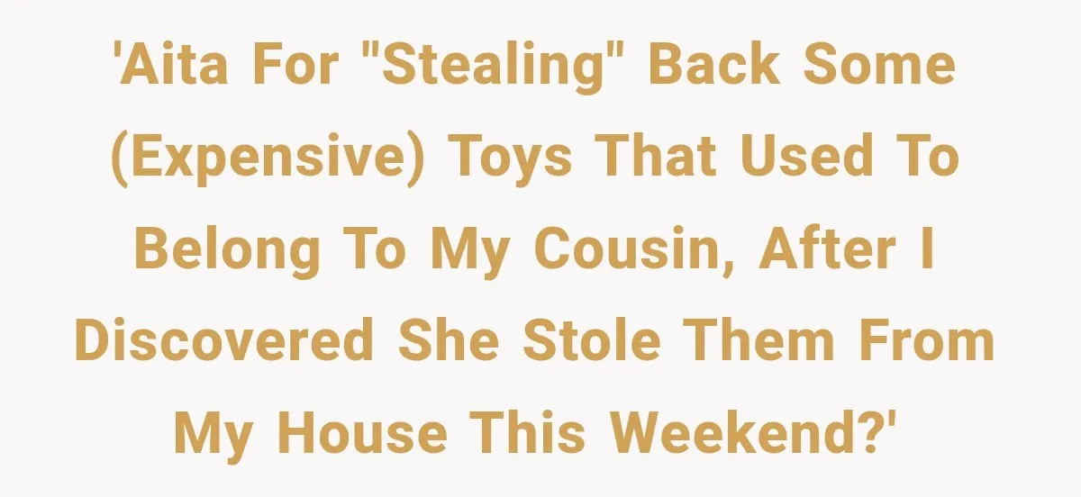 Woman Finds Cousin Selling Her Childhood Toys Online After Pretending to Reconnect With Her Daughter 'AITA for "stealing" back some (expensive) toys that used to belong to my cousin, after I discovered she stole them from my house this weekend?'
