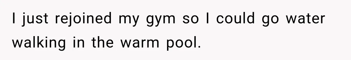 I just rejoined my gym so I could go water walking in the warm pool.