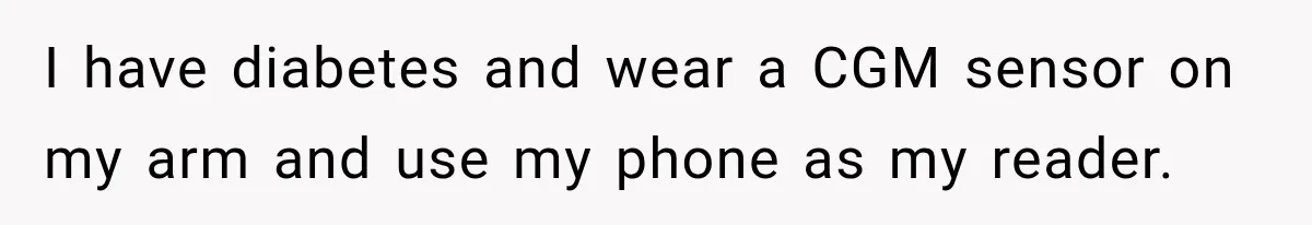 I have diabetes and wear a CGM sensor on my arm and use my phone as my reader.
