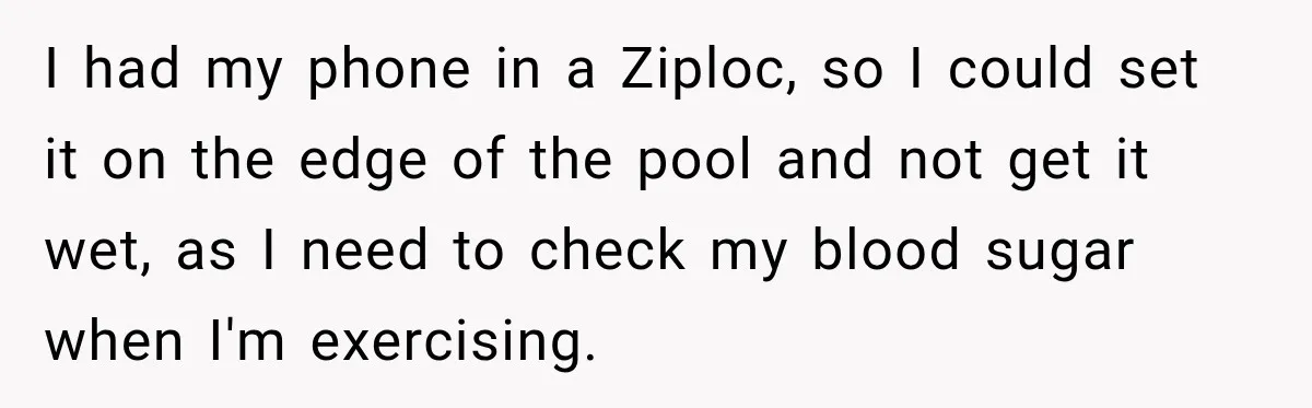 I had my phone in a Ziploc, so I could set it on the edge of the pool and not get it wet, as I need to check my blood...