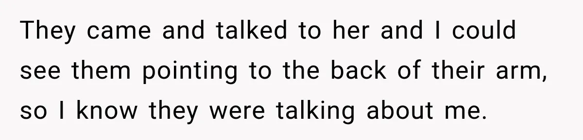 They came and talked to her and I could see them pointing to the back of their arm, so I know they were talking about me.