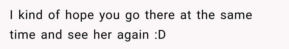 I kind of hope you go there at the same time and see her again :D