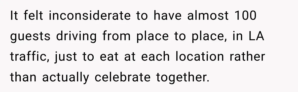 It felt inconsiderate to have almost 100 guests driving from place to place, in LA traffic, just to eat at each location rather than actually celebrate together.