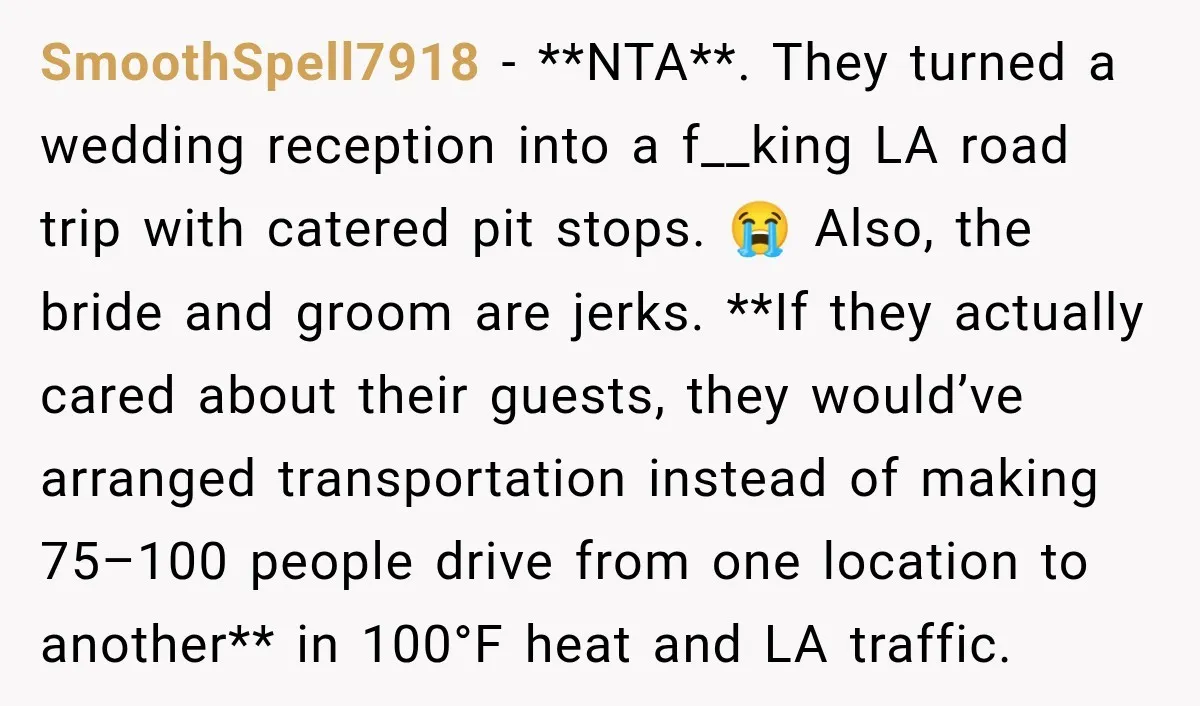 SmoothSpell7918 − **NTA**. They turned a wedding reception into a f__king LA road trip with catered pit stops. 😭 Also, the bride and groom are jerks. **If they actually cared...