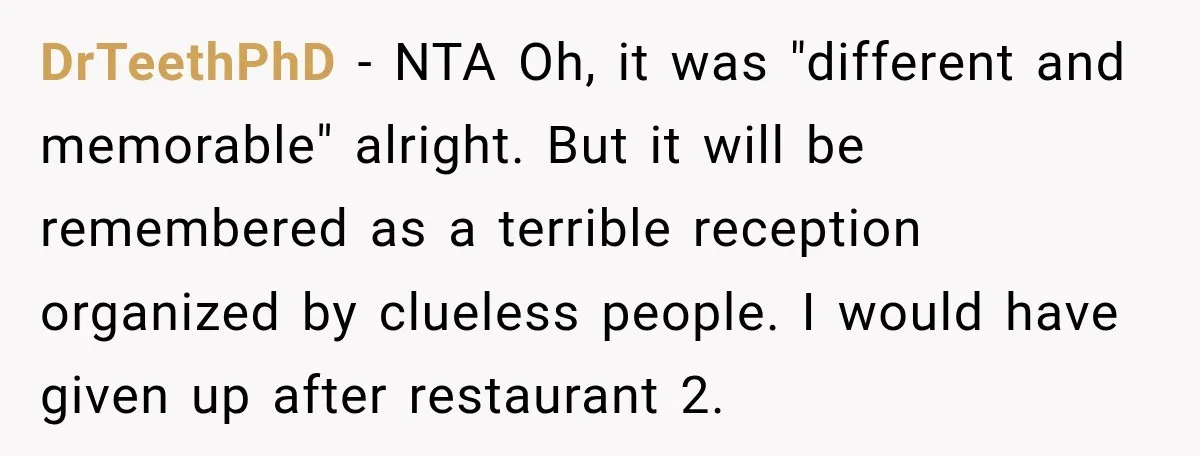 DrTeethPhD − NTA Oh, it was "different and memorable" alright. But it will be remembered as a terrible reception organized by clueless people. I would have given up after restaurant...