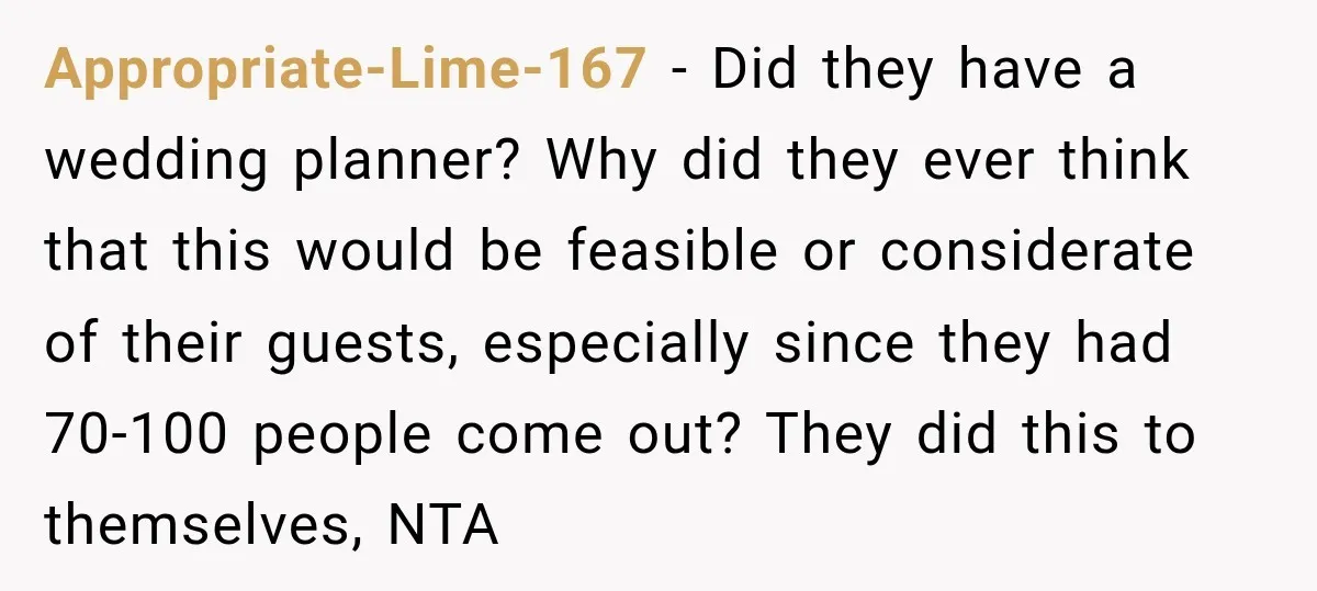 Appropriate-Lime-167 − Did they have a wedding planner? Why did they ever think that this would be feasible or considerate of their guests, especially since they had 70-100 people come...