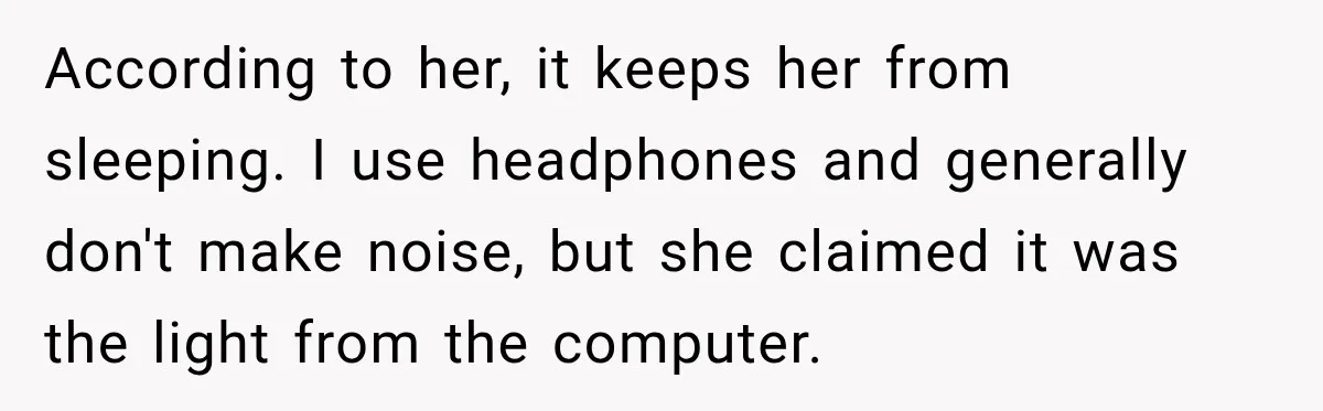 According to her, it keeps her from sleeping. I use headphones and generally don't make noise, but she claimed it was the light from the computer.