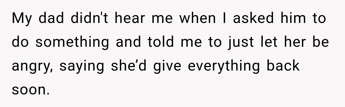 My dad didn't hear me when I asked him to do something and told me to just let her be angry, saying she’d give everything back soon.