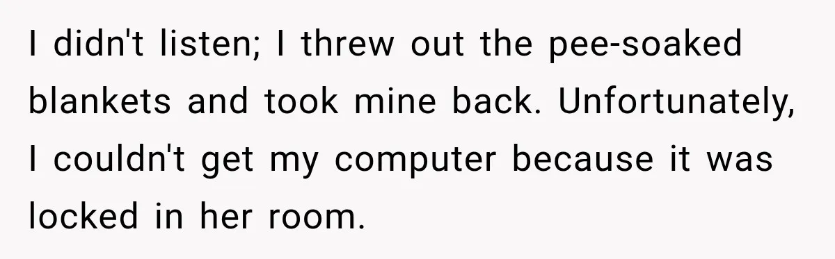 I didn't listen; I threw out the pee-soaked blankets and took mine back. Unfortunately, I couldn't get my computer because it was locked in her room.