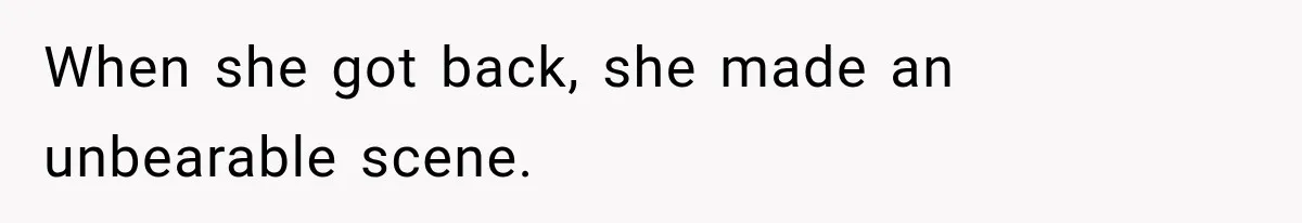 When she got back, she made an unbearable scene.
