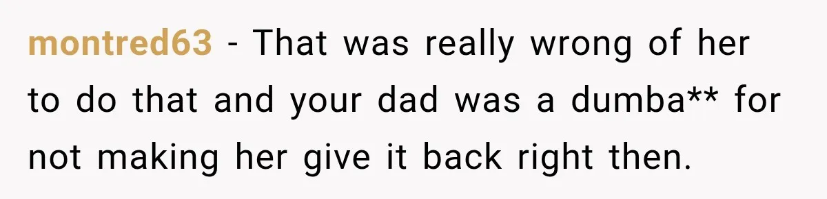 montred63 − That was really wrong of her to do that and your dad was a dumba** for not making her give it back right then.