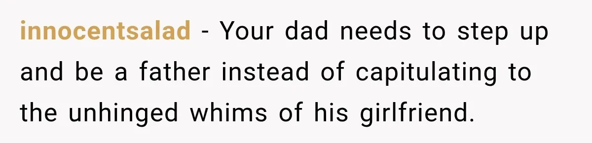 innocentsalad − Your dad needs to step up and be a father instead of capitulating to the unhinged whims of his girlfriend.