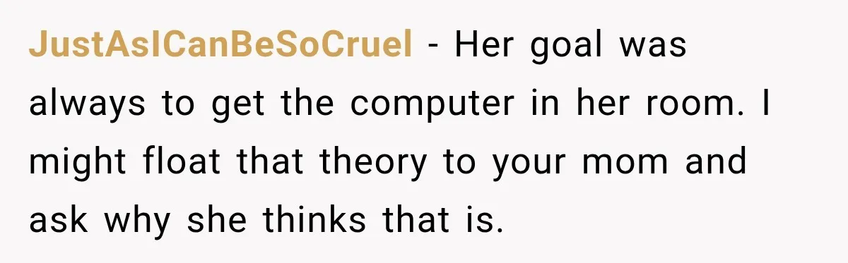 JustAsICanBeSoCruel − Her goal was always to get the computer in her room. I might float that theory to your mom and ask why she thinks that is.