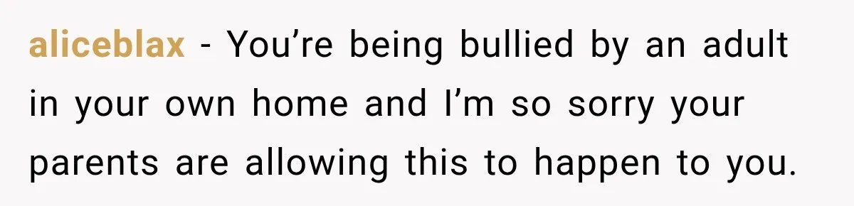 aliceblax − You’re being bullied by an adult in your own home and I’m so sorry your parents are allowing this to happen to you.